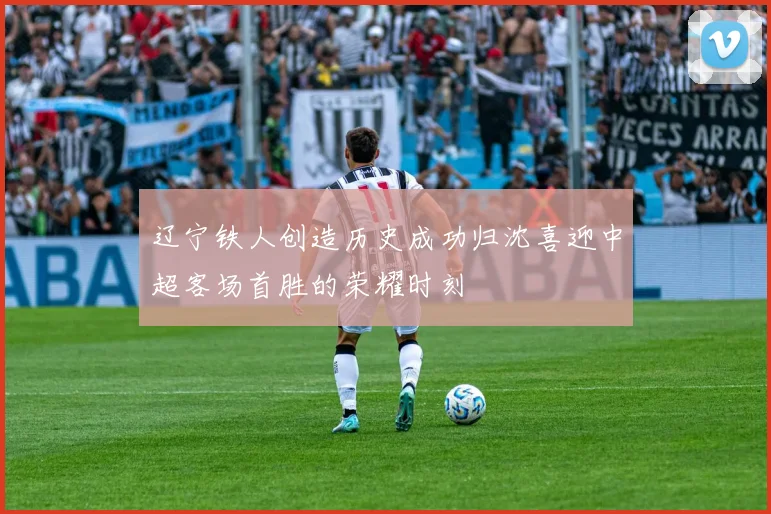 辽宁铁人创造历史成功归沈喜迎中超客场首胜的荣耀时刻