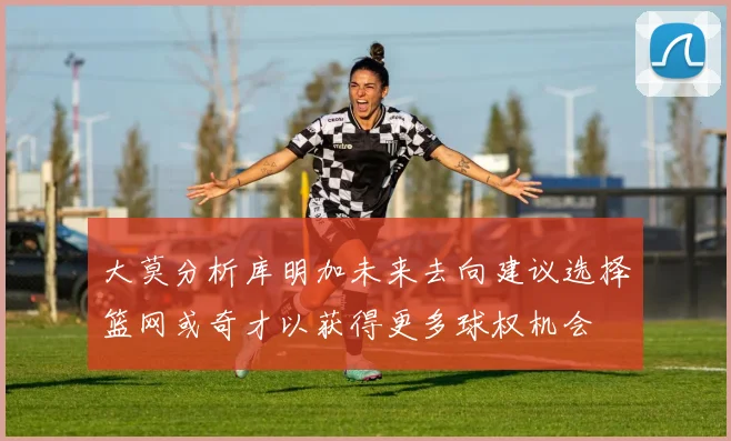 大莫分析库明加未来去向建议选择篮网或奇才以获得更多球权机会