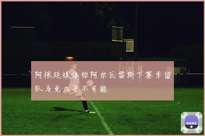阿根廷媒体称阿尔瓦雷斯下赛季留队马竞几乎不可能