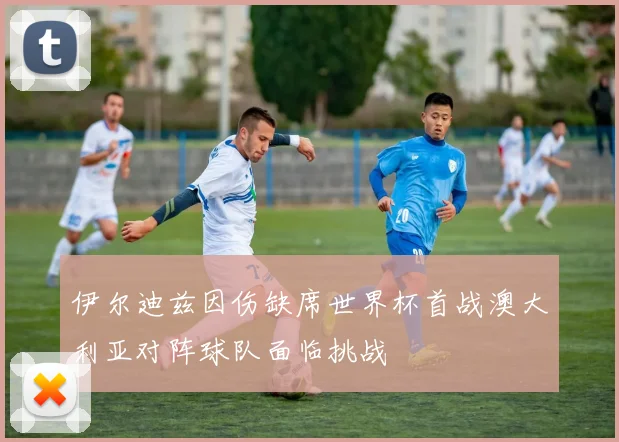 伊尔迪兹因伤缺席世界杯首战澳大利亚对阵球队面临挑战