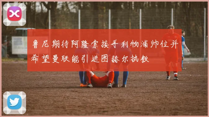 鲁尼期待阿隆索接手利物浦帅位并希望曼联能引进图赫尔执教