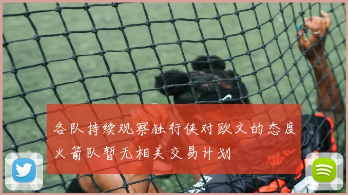 各队持续观察独行侠对欧文的态度火箭队暂无相关交易计划