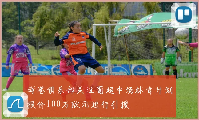 海港俱乐部关注葡超中场林肯计划报价100万欧元进行引援