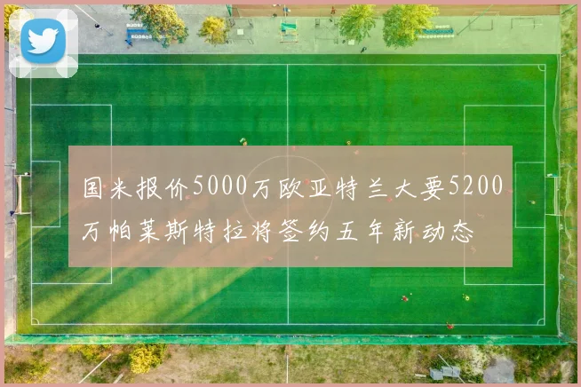 国米报价5000万欧亚特兰大要5200万帕莱斯特拉将签约五年新动态