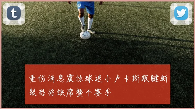 重伤消息震惊球迷小卢卡斯跟腱断裂恐将缺席整个赛季