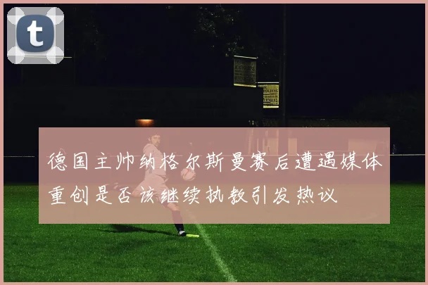 德国主帅纳格尔斯曼赛后遭遇媒体重创是否该继续执教引发热议