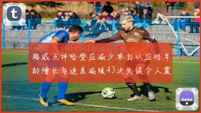 路威点评哈登应减少单打以应对年龄增长与速度减缓43次失误令人震惊
