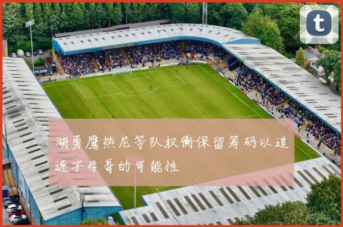 湖勇鹰热尼等队权衡保留筹码以追逐字母哥的可能性