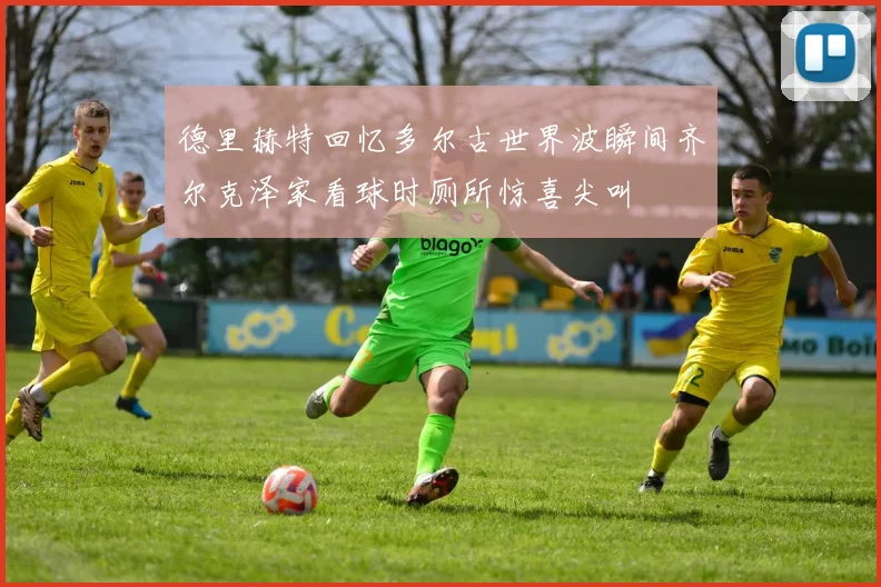 德里赫特回忆多尔古世界波瞬间齐尔克泽家看球时厕所惊喜尖叫