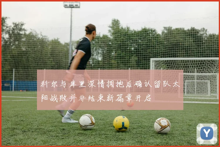 科尔与库里深情拥抱后确认留队太阳战败并非结束新篇章开启
