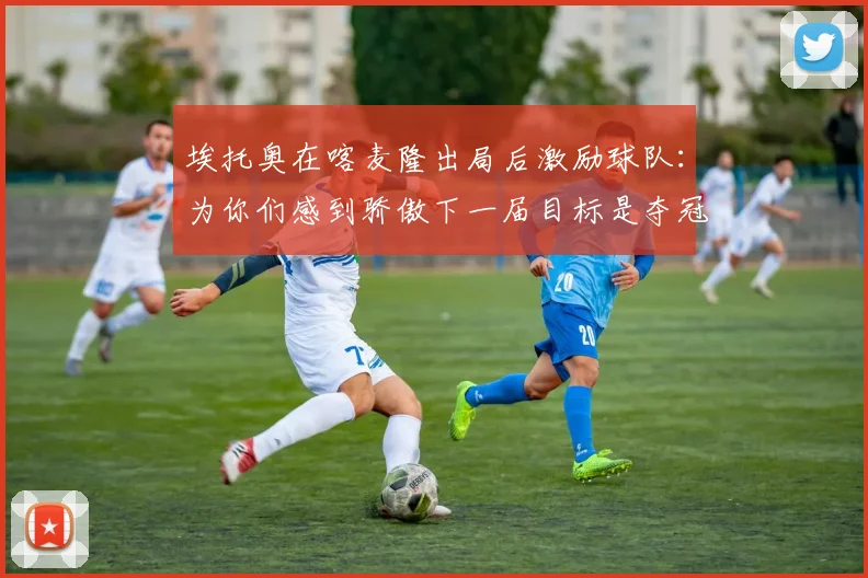 埃托奥在喀麦隆出局后激励球队：为你们感到骄傲下一届目标是夺冠