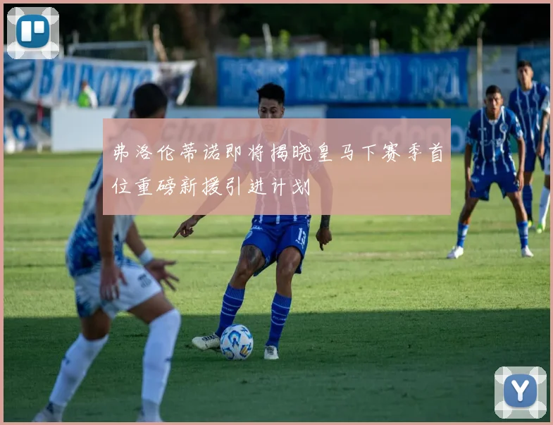 弗洛伦蒂诺即将揭晓皇马下赛季首位重磅新援引进计划
