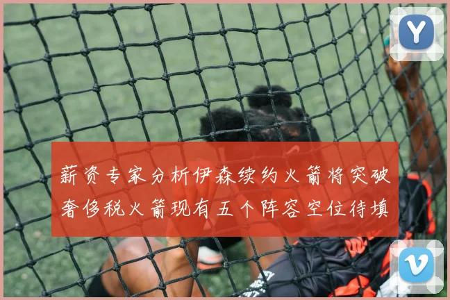 薪资专家分析伊森续约火箭将突破奢侈税火箭现有五个阵容空位待填补