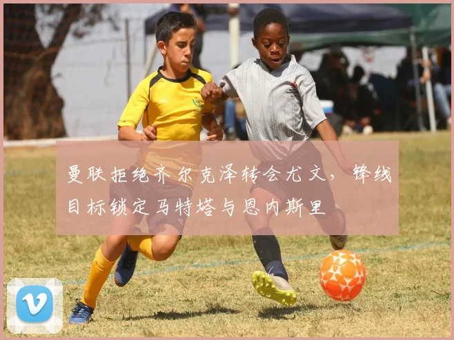 曼联拒绝齐尔克泽转会尤文，锋线目标锁定马特塔与恩内斯里