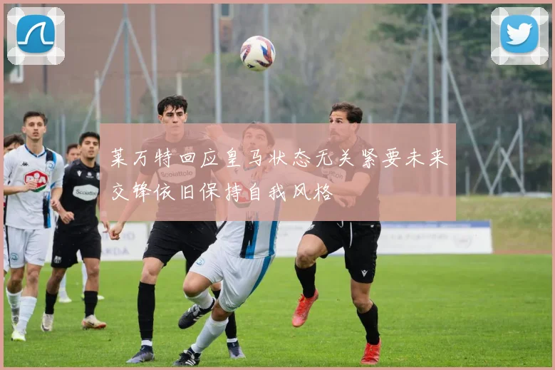莱万特回应皇马状态无关紧要未来交锋依旧保持自我风格