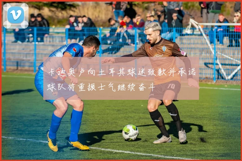 卡迪奥卢向土耳其球迷致歉并承诺球队将重振士气继续奋斗