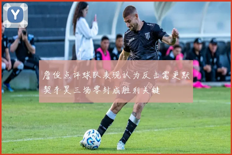 詹俊点评球队表现认为反击需更默契李昊三场零封成胜利关键