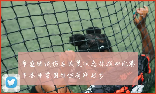 华盛顿谈伤后恢复状态称找回比赛节奏非常困难但有所进步