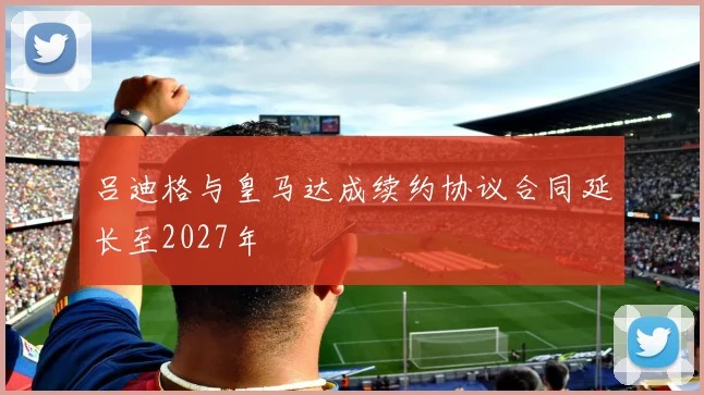 吕迪格与皇马达成续约协议合同延长至2027年