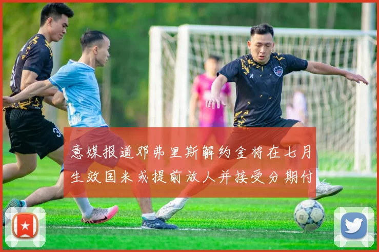 意媒报道邓弗里斯解约金将在七月生效国米或提前放人并接受分期付款