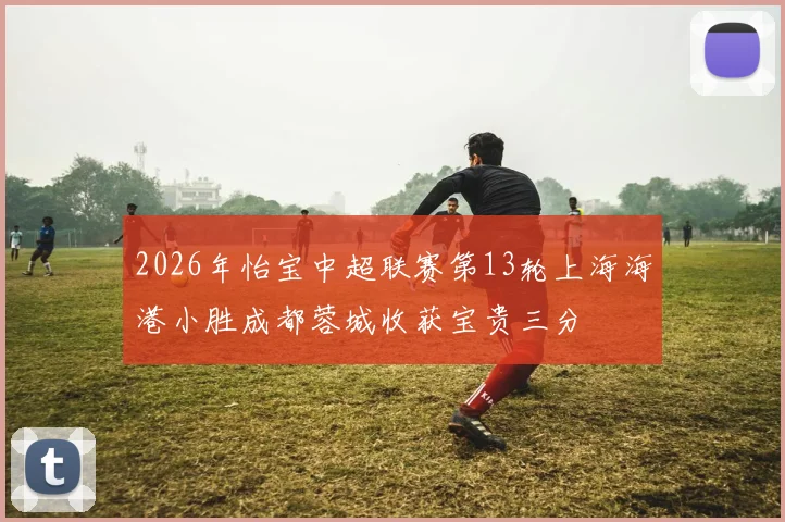 2026年怡宝中超联赛第13轮上海海港小胜成都蓉城收获宝贵三分
