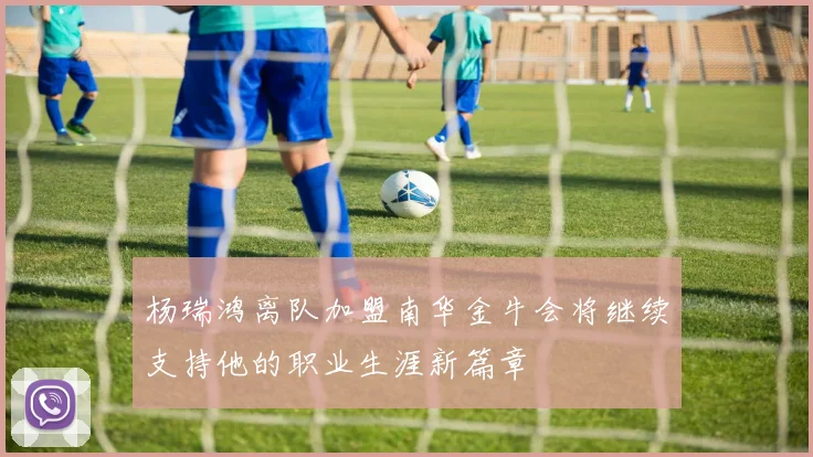 杨瑞鸿离队加盟南华金牛会将继续支持他的职业生涯新篇章