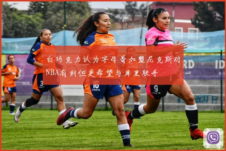 白巧克力认为字母哥加盟尼克斯对NBA有利但更希望与库里联手