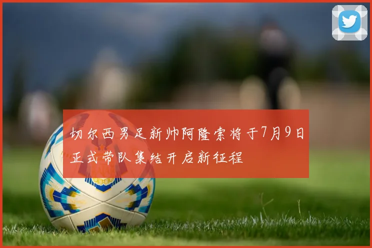 切尔西男足新帅阿隆索将于7月9日正式带队集结开启新征程
