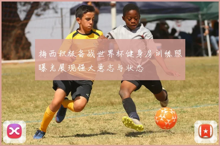 梅西积极备战世界杯健身房训练照曝光展现强大意志与状态