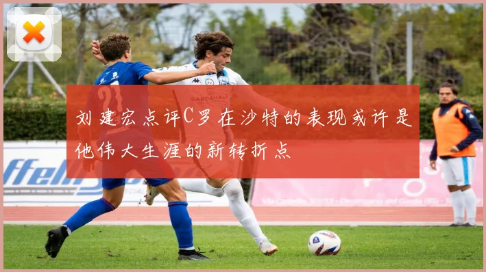刘建宏点评C罗在沙特的表现或许是他伟大生涯的新转折点
