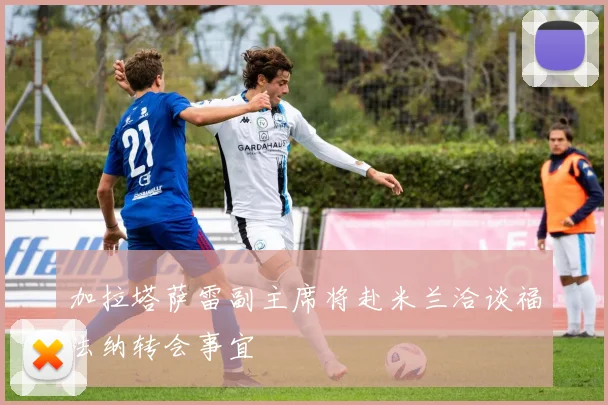加拉塔萨雷副主席将赴米兰洽谈福法纳转会事宜