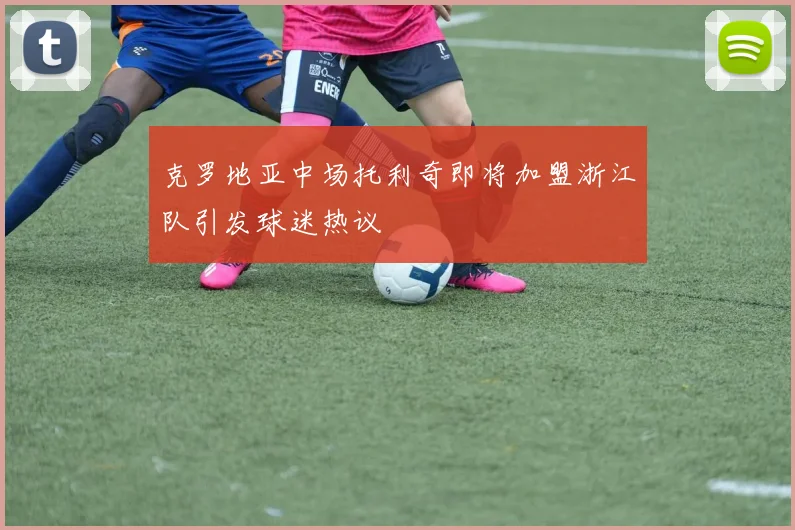 克罗地亚中场托利奇即将加盟浙江队引发球迷热议