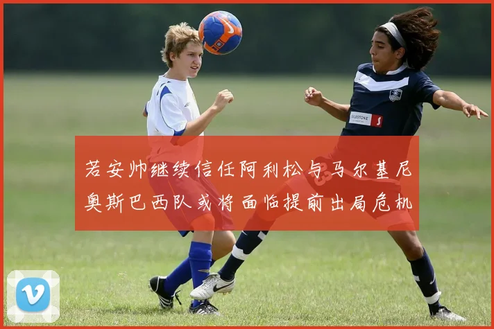 若安帅继续信任阿利松与马尔基尼奥斯巴西队或将面临提前出局危机