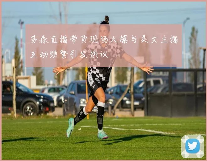 芬森直播带货现场火爆与美女主播互动频繁引发热议