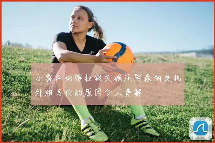 小雷评论维拉错失施压阿森纳良机外租马伦的原因令人费解