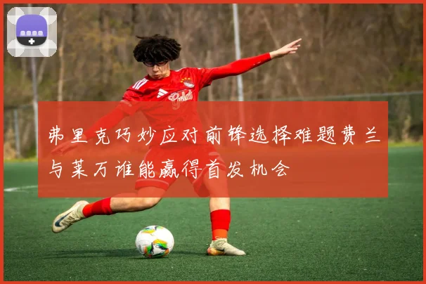 弗里克巧妙应对前锋选择难题费兰与莱万谁能赢得首发机会