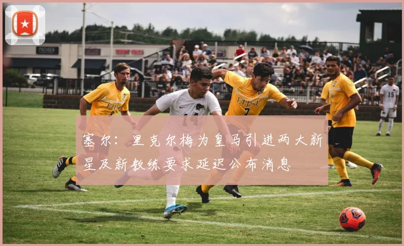 塞尔：里克尔梅为皇马引进两大新星及新教练要求延迟公布消息