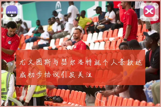尤文图斯与瑟尔洛特就个人条款达成初步协议引发关注