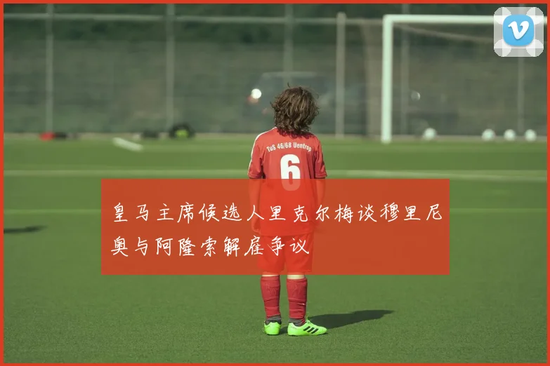 皇马主席候选人里克尔梅谈穆里尼奥与阿隆索解雇争议